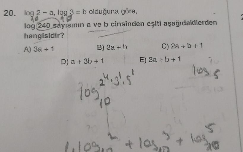 20. log 2 = a, log 3 = b olduğuna göre,
log 240 sayısının a ve b cinsinden eşiti aşağıdakilerden
hangisidir?
A) 3a + 1
B) 3a + b
D) a + 3b + 1
4.31.5'
logs
10
C) 2a + b + 1
E) 3a + b + 1
11109 + los
$2
y
103.5