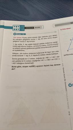 HT C
HT
Örnek - 13
KENAN KARA
OA
Yön bulma: Kuzey yarım kürede öğle vaktinde yere dikilen
bir çubuğun gölgesinin ucuna 1. taş, bir süre sonra oluşan
gölgenin ucuna 2. taş konulur.
1. taş solda, 2. taş sağda kalacak şekilde kollarınızı açtığı-
nızda sağ kolunuz doğuyu, sol kolunuz batıyı, önünüz kuzeyi
ve arkanız güneyi gösterecek şekilde konumlanarak yönünü-
zü bulabilirsiniz.
Gökçen, yön bulma yöntemini kullanarak iki taşın tam orta-
sında durarak 1. taşı A, 2. taşıda B noktası olarak belirliyor.
Sonra güneyde bir C noktası, doğuda da | AB | < | AD | ola-
cak şekilde bir D noktası seçtiğinde |AC| = |BD|ve| CD | =
IAD I olduğunu farketmiştir.
3) Orta taban
(DAB) = (348)m
Buna göre, oluşan m(ABC) açısının ölçüsü kaç derece-
dir?
4- Kenan Kara ile Geometri (Youtube Kanalı)
UCC
B
D
şartlarında