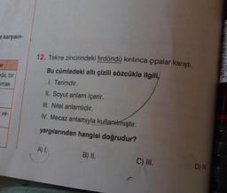 e karşısın-
ar
da, bir
mak
ve-
12. Tekne zincirindeki fırdöndü kırılınca çıpalar karıştı.
Bu cümledeki altı çizili sözcükle ilgili,
1. Terimdir.
mbalar
II. Soyut anlam içerir.
III. Nitel anlamlıdır.
IV. Mecaz anlamıyla kullanılmıştır.
yargılarından hangisi doğrudur?
A) I.
B) II.
C) III.
D) IV.
3501170