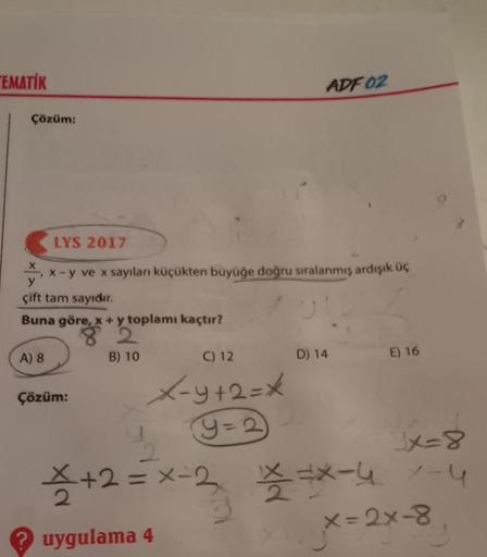TEMATİK
Çözüm:
LYS 2017
x-y ve x sayılanı küçükten büyüğe doğru sıralanmış ardışık üç
y
çift tam sayıdır.
01
Buna göre, x + y toplamı kaçtır?
A) 8
Çözüm:
B) 10
ADF 02
C) 12
X-y+2=*
Y=2
D) 14
E) 16
2
x=8
*+2=X-2 ***-4 1-4
uygulama 4
x=2x-8