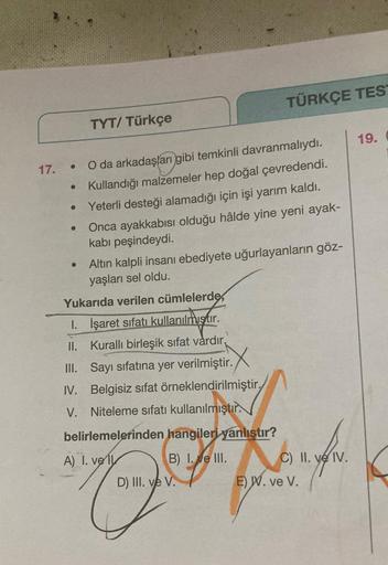 17.
●
●
●
TYT/ Türkçe
O da arkadaşları gibi temkinli davranmalıydı.
Kullandığı malzemeler hep doğal çevredendi.
Yeterli desteği alamadığı için işi yarım kaldı.
Onca ayakkabısı olduğu hâlde yine yeni ayak-
kabı peşindeydi.
Altın kalpli insanı ebediyete uğur