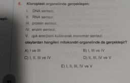 leşti-
6. Kloroplast organelinde gerçekleşen;
I. DNA sentezi,
II. RNA sentezi,
III. protein sentezi,
IV. enzim sentezi,
V. ışık enerjisini kullanarak monomer sentezi
olaylardan hangileri mitokondri organelinde de gerçekleşir?
A) I ve III
C) I, II, III ve IV
B) I, III ve IV
D) II, III, IV ve V
E) I, II, III, IV ve V