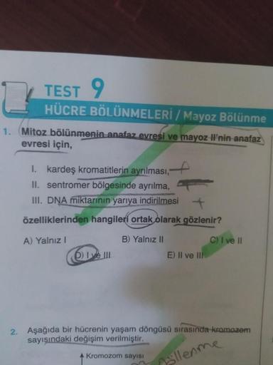 2
1.
TEST 9
HÜCRE BÖLÜNMELERİ / Mayoz Bölünme
Mitoz bölünmenin anafaz evresi ve mayoz Il'nin anafaz
evresi için,
I. kardeş kromatitlerin ayrılması,
II. sentromer bölgesinde ayrılma,
III. DNA miktarının yarıya indirilmesi +
özelliklerinden hangileri ortak o