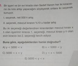 3. Bir işyeri ve bir evi kirada olan Sedef Hanım her iki kiracısı-
na da kira artışı yapacağını söyleyerek onlara iki seçenek
sunuyor.
I. seçenek, net 500 ₺ artış
II. seçenek, mevcut kiranın %10 u kadar artış
Bu iki seçeneği değerlendiren kiracılardan mevcut kirası x
t olan işyerinin kiracısı 1. seçeneği, mevcut kirası y ₺ olan
evin kiracısı ise 2. seçeneği tercih ediyor.
Buna göre, aşağıdakilerden hanisi doğrudur?
A) y < 5000 < x
B) x < 5000 < y
C) 5000 < x < y
D) y < x < 5000
E) 5000 < y < x