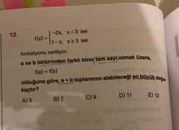 12.
f(x)=
-2x, x<3 ise
1-x, x≥3 ise
fonksiyonu veriliyor.
a ve b birbirinden farklı birer tam sayı olmak üzere,
f(a) = f(b)
olduğuna göre, a + b toplamının alabileceği en büyük değer
kaçtır?
A) 5
B) 7
C) 9
D) 11
E) 13