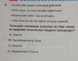 9.
Kızlarla dün akşam sinemaya gidecektik.
Artık susun, bu konu burada kapanmıştır.
Söylenenleri belki o da unutmuştur.
- Yıllar önce biz de her sabah yürüyüş yapardık.
Yukarıdaki cümlelerde kullanılan ek fiiller cümle-
ye aşağıdaki anlamlardan hangisini katmamıştır?
A) Olasılık
B) Gerçekleşmemiş Niyet
C) Kesinlik
D) Başkasından Duyma
M