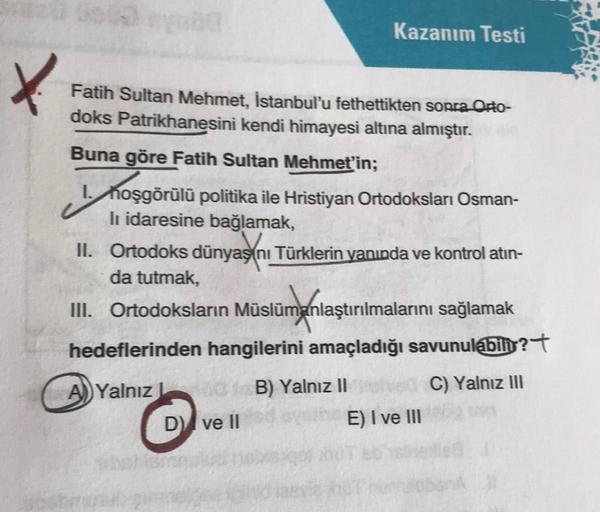 00:59 00
Kazanım Testi
Fatih Sultan Mehmet, İstanbul'u fethettikten sonra Orto-
doks Patrikhanesini kendi himayesi altına almıştır.
Buna göre Fatih Sultan Mehmet'in;
I. hoşgörülü politika ile Hristiyan Ortodoksları Osman-
li idaresine bağlamak,
II. Ortodok