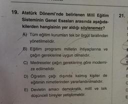 19. Atatürk Dönemi'nde belirlenen Millî Eğitim
Sisteminin Genel Esasları arasında aşağıda-
kilerden hangisinin yer aldığı söylenemez?
A) Tüm eğitim kurumları tek bir örgüt tarafından
yönetilmelidir.
B) Eğitim programı milletin ihtiyaçlarına ve
çağın gereklerine uygun olmalıdır.
C) Medreseler çağın gereklerine göre moderni-
ze edilmelidir.
D) Öğretim çağı dışında kalmış kişiler de
eğitimin nimetlerinden yararlandırılmalıdır.
E) Devletin amacı demokratik, millî ve laik
düşünceli bireyler yetiştirmektir.
21.
E
A
B
C
D
E