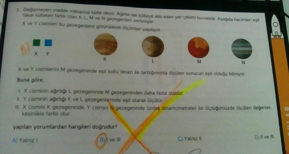 1. Değişmeyen madde miktarına kütle denir. Ağırlık ise kütleye etki eden yer çekimi kuvvetidir. Aşağıda hacimleri eşit
fakat kütleleri farklı olan K, L, M ve N gezegenleri verilmiştir.
X ve Y cisimleri bu gezegenlere götürülerek ölçümler yapılıyor.
XY
K
L