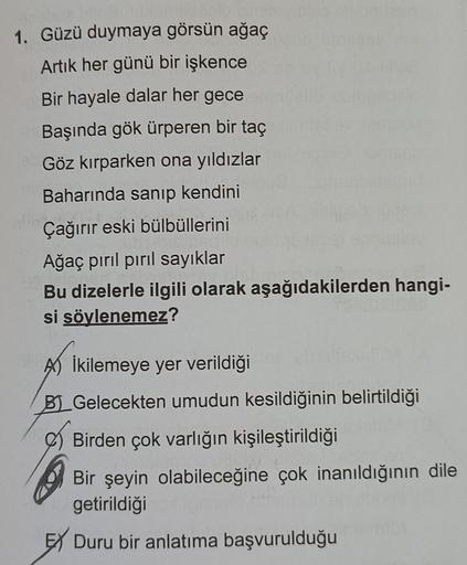 1. Güzü duymaya görsün ağaç
Artık her günü bir işkence
Bir hayale dalar her gece
Başında gök ürperen bir taç
Göz kırparken ona yıldızlar
Baharında sanıp kendini
Çağırır eski bülbüllerini
Ağaç pırıl pırıl sayıklar
Bu dizelerle ilgili olarak aşağıdakilerden