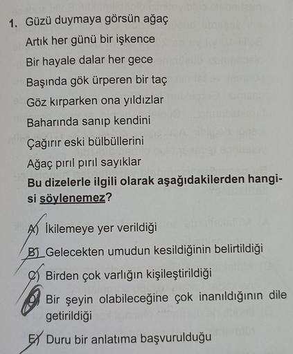 1. Güzü duymaya görsün ağaç
Artık her günü bir işkence
Bir hayale dalar her gece
Başında gök ürperen bir taç
Göz kırparken ona yıldızlar
Baharında sanıp kendini
Çağırır eski bülbüllerini
Ağaç pırıl pırıl sayıklar
Bu dizelerle ilgili olarak aşağıdakilerden 