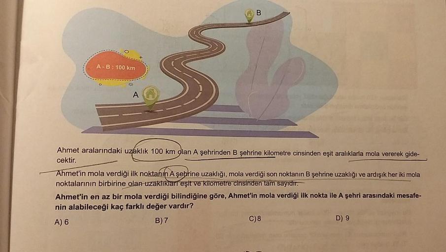 A-B: 100 km
A
B
Ahmet aralarındaki uzaklık 100 km olan A şehrinden B şehrine kilometre cinsinden eşit aralıklarla mola vererek gide-
cektir.
Ahmet'in mola verdiği ilk noktanın A şehrine uzaklığı, mola verdiği son noktanın B şehrine uzaklığı ve ardışık her