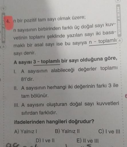 4. n bir pozitif tam sayı olmak üzere;
n sayısının birbirinden farklı üç doğal sayı kuv-
vetinin toplamı şeklinde yazılan sayı iki basa-
maklı bir asal sayı ise bu sayıya n - toplamlı
sayı denir.
A sayısı 3- toplamlı bir sayı olduğuna göre,
I. A sayısının 