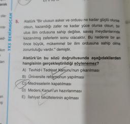 arak
ola-
vira-
ned-
kin
1
tan
an
IŞ
- YKS BENİMHOCAM
5. Atatürk "Bir ulusun asker ve ordusu ne kadar güçlü olursa
olsun, kazandığı zafer ne kadar yüce olursa olsun, bir
ulus ilim ordusuna sahip değilse, savaş meydanlarında
kazanılmış zaferlerin sonu olacaktır. Bu nedenle bir an
önce büyük, mükemmel bir ilim ordusuna sahip olma
zorunluluğu vardır." demiştir.
Atatürk'ün bu sözü doğrultusunda aşağıdakilerden
hangisinin gerçekleştirildiği söylenemez?
A) Tevhid-i Tedrisat Kanunu'nun çıkarılması
B) Üniversite reformunun yapılması
C) Medreselerin kapatılması
D) Medeni Kanun'un hazırlanması
E) İlahiyat fakültelerinin açılması