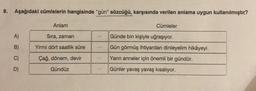 8. Aşağıdaki cümlelerin hangisinde "gün" sözcüğü, karşısında verilen anlama uygun kullanılmıştır?
A)
B)
C)
D)
Anlam
Sıra, zaman
Yirmi dört saatlik süre
Çağ, dönem, devir
Gündüz
Cümleler
Günde bin kişiyle uğraşıyor.
Gün görmüş ihtiyardan dinleyelim hikâyeyi.
Yarın anneler için önemli bir gündür.
Günler yavaş yavaş kısalıyor.