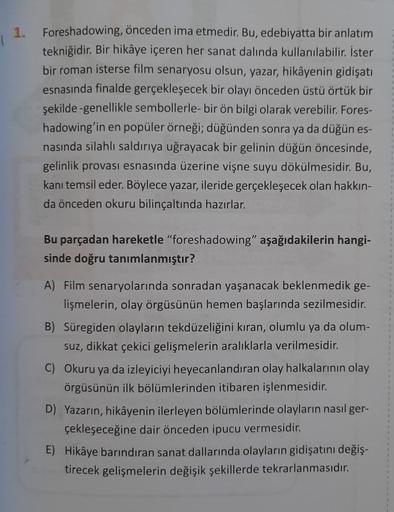 1.
Foreshadowing, önceden ima etmedir. Bu, edebiyatta bir anlatım
tekniğidir. Bir hikâye içeren her sanat dalında kullanılabilir. İster
bir roman isterse film senaryosu olsun, yazar, hikâyenin gidişatı
esnasında finalde gerçekleşecek bir olayı önceden üstü