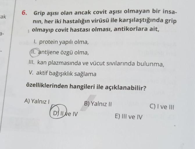 ak
3-
6. Grip aşısı olan ancak covit aşısı olmayan bir insa-
nın, her iki hastalığın virüsü ile karşılaştığında grip
S olmayıp covit hastası olması, antikorlara ait,
1. protein yapılı olma,
11. antijene özgü olma,
III. kan plazmasında ve vücut sıvılarında