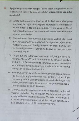 4.
Aşağıdaki parçalardan hangisi "İyi bir yazar, simgesel okumala-
ra izin veren eserler kaleme almalıdır." düşüncesine uzak düş-
mektedir?
A) Moby Dick romanında Ahab ve Moby Dick arasındaki çatış-
ma, birey ile doğa; Ahab ve gemi mürettebatı arasındaki ç