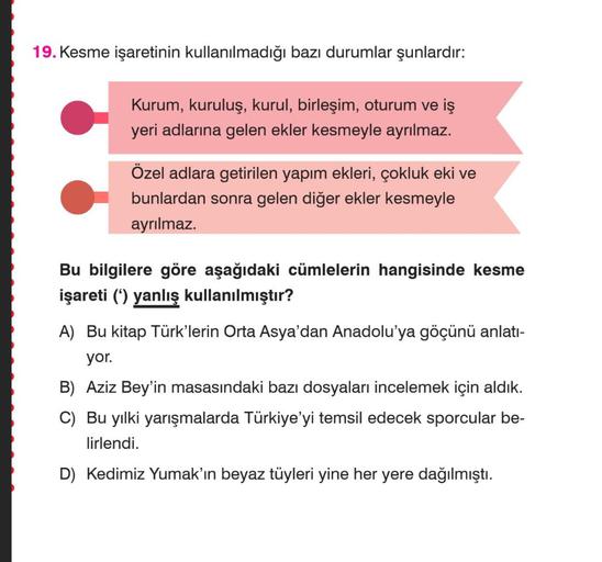 19. Kesme işaretinin kullanılmadığı bazı durumlar şunlardır:
Kurum, kuruluş, kurul, birleşim, oturum ve iş
yeri adlarına gelen ekler kesmeyle ayrılmaz.
Özel adlara getirilen yapım ekleri, çokluk eki ve
bunlardan sonra gelen diğer ekler kesmeyle
ayrılmaz.
B