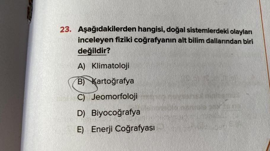 23. Aşağıdakilerden hangisi, doğal sistemlerdeki olayları
inceleyen fiziki coğrafyanın alt bilim dallarından biri
değildir?
A) Klimatoloji
B) Kartoğrafya
C) Jeomorfoloji
D) Biyocoğrafya
E) Enerji Coğrafyası