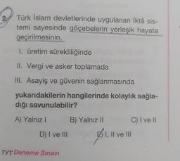 Türk İslam devletlerinde uygulanan İktâ sis-
temi sayesinde göçebelerin yerleşik hayata
geçirilmesinin,
1. üretim sürekliliğinde
II. Vergi ve asker toplamada
III. Asayiş ve güvenin sağlanmasında
yukarıdakilerin hangilerinde kolaylık sağla-
dığı savunulabilir?
A) Yalnız I
D) I ve III
TYT Deneme Sınavı
B) Yalnız II
1,11
I, II ve III
C) I ve II