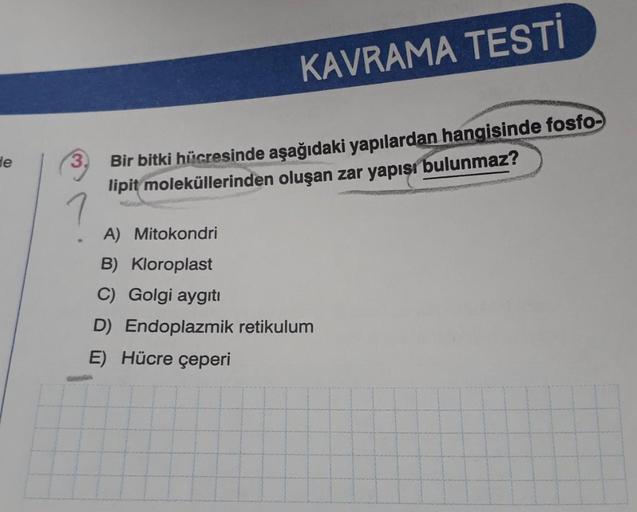 de
KAVRAMA TESTİ
Bir bitki hücresinde aşağıdaki yapılardan hangisinde fosfo-
lipit moleküllerinden oluşan zar yapısı bulunmaz?
A) Mitokondri
B) Kloroplast
C) Golgi aygıtı
D) Endoplazmik retikulum
E) Hücre çeperi