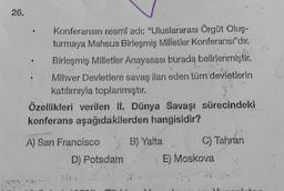 26,
Konferansın resmî adı: "Uluslararası Örgüt Oluş-
turmaya Mahsus Birleşmiş Milletler Konferansı"dır.
Birleşmiş Milletler Anayasası burada belirlenmiştir.
Mihver Devletlere savaş ilan eden tüm devletlerin
katılımıyla toplanmıştır.
Özellikleri verilen II. Dünya Savaşı sürecindeki
konferans aşağıdakilerden hangisidir?
A) San Francisco
D) Potsdam
B) Yalta
C) Tahran
E) Moskova