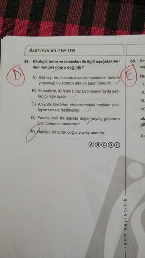 DABT/FEN BIL-FEN TEK
59. Ekolojik terim ve tanımları ile ilgili aşağıdakiler-
den hangisi doğru değildir?
(E)
A) Kilit taşı tür, bulundukları komünitedeki türlerin
yoğunluğunu kontrol altında tutan türlerdir.
B) Mutualizm, iki farklı türün birbirlerine fay