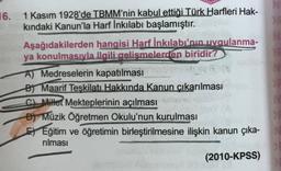 16.
1 Kasım 1928'de TBMM'nin kabul ettiği Türk Harfleri Hak-
kındaki Kanun'la Harf İnkılabı başlamıştır.
Aşağıdakilerden
hangisi Harf İnkılabı'nın uygulanma-
ya konulmasıyla ilgili gelişmelerden biridir?
A) Medreselerin kapatılması
B) Maarif Teşkilatı Hakkında Kanun çıkarılması
C) Millet Mekteplerinin açılması
D) Müzik Öğretmen Okulu'nun kurulması
EEğitim ve öğretimin birleştirilmesine ilişkin kanun çıka-
rılması
(2010-KPSS)