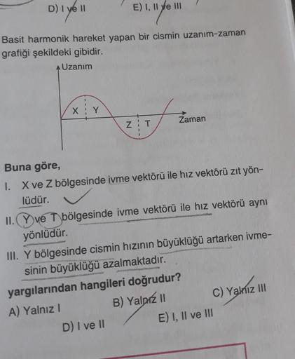 D) I ye ll
Basit harmonik hareket yapan bir cismin uzanım-zaman
grafiği şekildeki gibidir.
Uzanım
X
Y
E) I, II e III
ZIT
Zaman
Buna göre,
1. X ve Z bölgesinde ivme vektörü ile hız vektörü zıt yön-
lüdür.
II. Yve T bölgesinde ivme vektörü ile hız vektörü ay