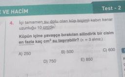 E VE HACİM
4.
İçi tamamen su dolu olan küp biçimli kabin kenar
uzunluğu 10 cm'dir.
Küpün içine yavaşça bırakılan silindirik bir cisim
en fazla kaç cm³ su taşırabilir? (π = 3 alınız.)
A) 250
D) 750
Test - 2
B) 500
E) 850
C) 600
K
C