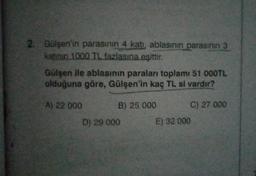 2. Gülşen'in parasının 4 katı, ablasının parasının 3
katının 1000 TL fazlasına eşittir.
Gülşen ile ablasının paraları toplamı 51 000TL
olduğuna göre, Gülşen'in kaç TL si vardır?
A) 22 000
B) 25 000
D) 29 000
C) 27 000
E) 32 000