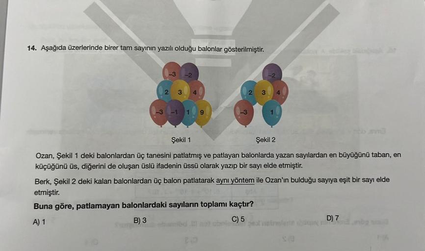 14. Aşağıda üzerlerinde birer tam sayının yazılı olduğu balonlar gösterilmiştir.
-3
-3
23 4
-1
do
2 3
Şekil 1
Şekil 2
Ozan, Şekil 1 deki balonlardan üç tanesini patlatmış ve patlayan balonlarda yazan sayılardan en büyüğünü taban, en
küçüğünü üs, diğerini d