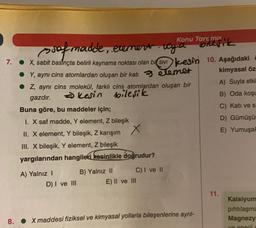 Buna göre, bu maddeler için;
I. X saf madde, Y element, Z bileşik
II. X element, Y bileşik, Z karışım
III. X bileşik, Y element, Z bileşik
yargılarından hangileri kesinlikle doğrudur?
of madde, element, vyd
a
7.
● X, sabit basınçta belirli kaynama noktası olan bi SIVIesin 10. Aşağıdaki
● Y, aynı cins atomlardan oluşan bir katı
elemet
kimyasal öz
● Z, aynı cins molekül, farklı cins atomlardan oluşan bir
A) Suyla etki
gazdır.
kesin bileşik
B) Oda koşu
C) Katı ve s
D) Gümüşü
E) Yumuşa
A) Yalnız I
D) I ve III
B) Yalnız II
x
C) I ve II
Konu Tarc ma
E) II ve III
bileşik
8. X maddesi fiziksel ve kimyasal yollarla bileşenlerine ayrıl-
11.
Kalsiyum
pıhtılaşma
Magnezy
ve eperii c