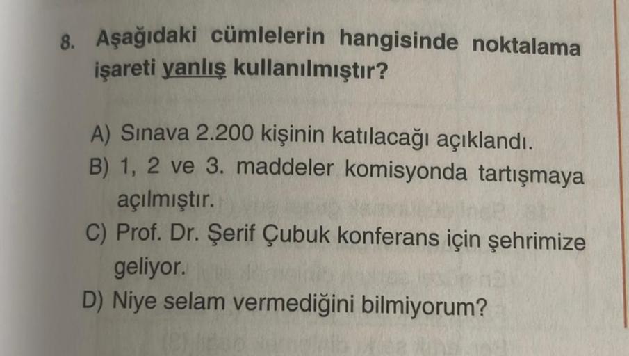 8. Aşağıdaki cümlelerin hangisinde noktalama
işareti yanlış kullanılmıştır?
A) Sınava 2.200 kişinin katılacağı açıklandı.
B) 1, 2 ve 3. maddeler komisyonda tartışmaya
açılmıştır.
C) Prof. Dr. Şerif Çubuk konferans için şehrimize
geliyor.
D) Niye selam verm