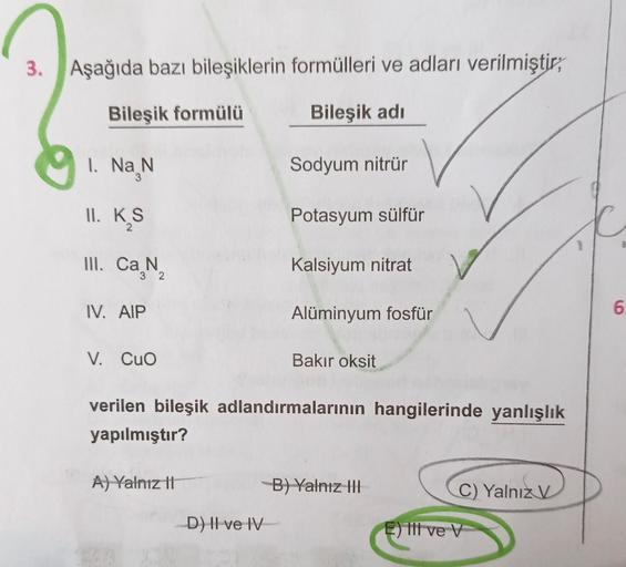 3.
Aşağıda bazı bileşiklerin formülleri ve adları verilmiştir;
Bileşik adı
Sodyum nitrür
Potasyum sülfür
Kalsiyum nitrat
Alüminyum fosfür
Bileşik formülü
1. Na N
II. K₂S
2
III. Ca N
32
IV. AIP
V. CuO
verilen bileşik adlandırmalarının hangilerinde yanlışlık