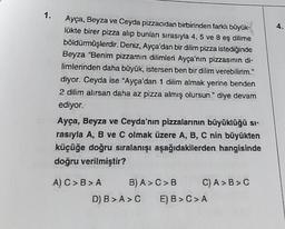 1.
Ayça, Beyza ve Ceyda pizzacıdan birbirinden farklı büyük-
lükte birer pizza alıp bunları sırasıyla 4, 5 ve 8 eş dilime
böldürmüşlerdir. Deniz, Ayça'dan bir dilim pizza istediğinde
Beyza "Benim pizzamın dilimleri Ayça'nın pizzasının di-
limlerinden daha büyük, istersen ben bir dilim verebilirim."
diyor. Ceyda ise "Ayça'dan 1 dilim almak yerine benden
2 dilim alırsan daha az pizza almış olursun." diye devam
ediyor.
Ayça, Beyza ve Ceyda'nın pizzalarının büyüklüğü sı-
rasıyla A, B ve C olmak üzere A, B, C nin büyükten
küçüğe doğru sıralanışı aşağıdakilerden hangisinde
doğru verilmiştir?
A) C> B>A B) A>C>B
C) A > B>C
D) B>A> C E) B > C > A
4.