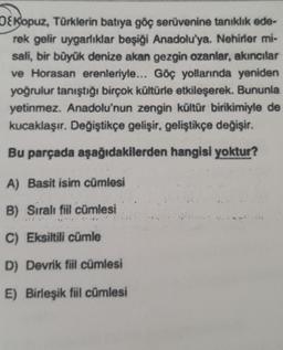 O&Kopuz, Türklerin batıya göç serüvenine tanıklık ede-
rek gelir uygarlıklar beşiği Anadolu'ya. Nehirler mi-
sali, bir büyük denize akan gezgin ozanlar, akıncılar
ve Horasan erenleriyle... Göç yollarında yeniden
yoğrulur tanıştığı birçok kültürle etkileşerek. Bununla
yetinmez. Anadolu'nun zengin kültür birikimiyle de
kucaklaşır. Değiştikçe gelişir, geliştikçe değişir.
Bu parçada aşağıdakilerden hangisi yoktur?
A) Basit isim cümlesi
B) Sıralı fiil cümlesi
C) Eksiltili cümle
D) Devrik fiil cümlesi
E) Birleşik fiil cümlesi