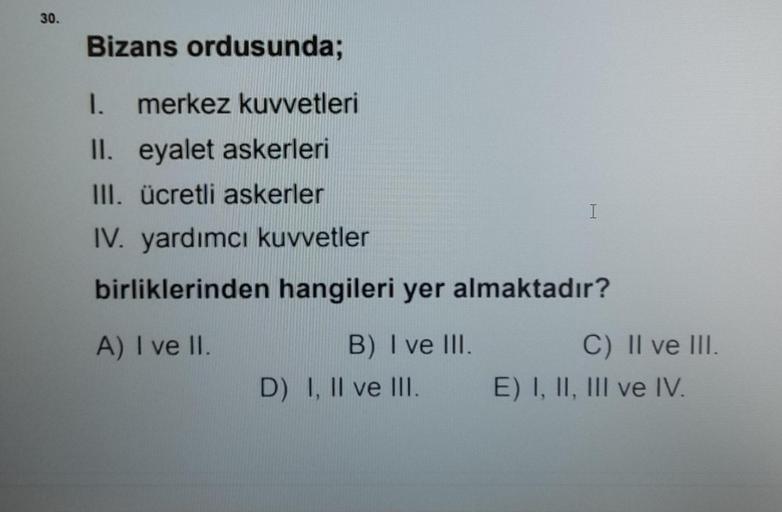 30.
Bizans ordusunda;
1. merkez kuvvetleri
II.
eyalet askerleri
III. ücretli askerler
IV. yardımcı kuvvetler
birliklerinden hangileri yer almaktadır?
A) I ve II.
B) I ve III.
D) I, II ve III.
I
C) II ve III.
E) I, II, III ve IV.