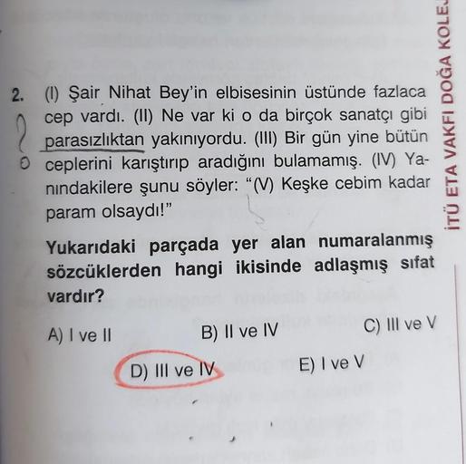 2. (1) Şair Nihat Bey'in elbisesinin üstünde fazlaca
cep vardı. (II) Ne var ki o da birçok sanatçı gibi
parasızlıktan yakınıyordu. (III) Bir gün yine bütün
ceplerini karıştırıp aradığını bulamamış. (IV) Ya-
nındakilere şunu söyler: "(V) Keşke cebim
param o