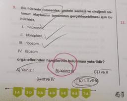 9. Bir hücrede fotosentez, protein sentezi ve oksijenli so-
lunum olaylarının tamamının gerçekleşebilmesi için bu
hücrede,
1. mitokondri,
II. kloroplast,
III. ribozom,
IV. lizozom
organellerinden hangilerinin bulunması yeterlidir?
A) Yalnız I
1-A
2-D
D) Il ve IV
3-A 4-D
B) Yalnız
5-E
6-A
E) I, II ve
7-A
C) I ve II
13.
41