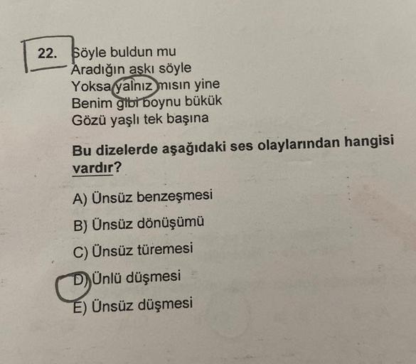 22. Söyle buldun mu
Aradığın aşkı söyle
Yoksa yalnız mısın yine
Benim gibi boynu bükük
Gözü yaşlı tek başına
Bu dizelerde aşağıdaki ses olaylarından hangisi
vardır?
A) Ünsüz benzeşmesi
B) Ünsüz dönüşümü
C) Ünsüz türemesi
DÜnlü düşmesi
E) Ünsüz düşmesi