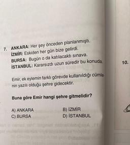 7. ANKARA: Her şey önceden planlanmıştı.
İZMİR: Eskiden her gün bize gelirdi.
Isrl
BURSA: Bugün o da katılacaktı sınava.
İSTANBUL: Kararsızdı uzun süredir bu konuda.
Emir, ek eylemin farklı görevde kullanıldığı cümle.
nin yazılı olduğu şehre gidecektir.
Buna göre Emir hangi şehre gitmelidir?
A) ANKARA
C) BURSA
Ipnari
B) İZMİR
D) İSTANBUL
10.