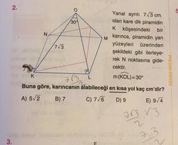 3.
2.
Yanal ayrıtı 73 cm
olan kare dik piramidin
K köşesindeki bir
karınca, piramidin yan
yüzeyleri üzerinden
şekildeki gibi ilerleye-
rek N noktasına gide-
cektir.
K
m (KOL)=30°
713
Buna göre, karıncanın alabileceği en kısa yol kaç
A) 5√2
B) 7
C) 7√6
D) 9
N
O
7√3
30%
L
F
M
cm'dir?
E) 9/4
713,13
7,3
BENIM HOCAM-
5