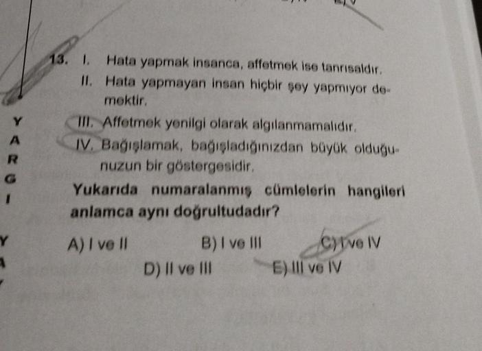 A
R
Y
13. 1. Hata yapmak insanca, affetmek ise tanrısaldır.
Hata yapmayan insan hiçbir şey yapmıyor de-
mektir.
II.
III. Affetmek yenilgi olarak algılanmamalıdır.
IV. Bağışlamak, bağışladığınızdan büyük olduğu-
nuzun bir göstergesidir.
Yukarıda numaralanmı