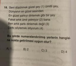 sysmallist six
18. Seni düşünmek güzel şey (1) ümitli şey,
simi Dünyanın en güzel sesinden
En güzel şarkıyı dinlemek gibi bir şey
Fakat artık ümit yetmiyor (2) bana
Ben artık şarkı dinlemek değil (3)
Şarkı söylemek istiyorum (4)
Bu şiirde numaralandırılmış yerlerin hangisi-
ne nokta getirilmesi uygun olur?
A) 1
B) 2
C) 3
D) 4