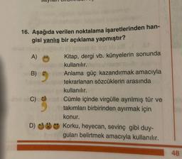 16. Aşağıda verilen noktalama işaretlerinden han-
gisi yanlış bir açıklama yapmıştır?
sia
Kitap, dergi vb. künyelerin sonunda
kullanılır.
Anlama güç kazandırmak amacıyla
tekrarlanan sözcüklerin arasında
kullanılır.
-to-stC) Cümle içinde virgülle ayrılmış tür ve
takımları birbirinden ayırmak için
A)
Tibeb (1) siniaille dop
B)
konur.
D) Korku, heyecan, sevinç gibi duy-
guları belirtmek amacıyla kullanılır.
48