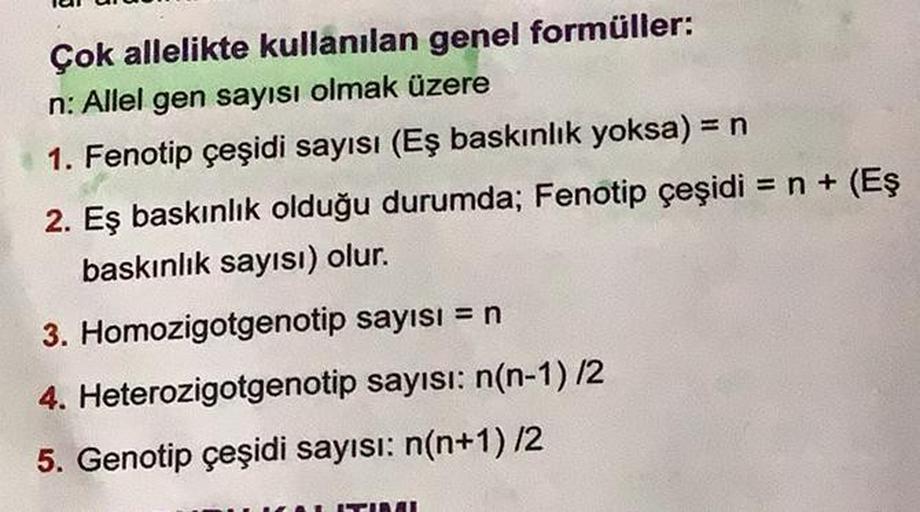 Çok allelikte kullanılan genel formüller:
n: Allel gen sayısı olmak üzere
1. Fenotip çeşidi sayısı (Eş baskınlık yoksa) = n
2. Eş baskınlık olduğu durumda; Fenotip çeşidi = n + (Eş
baskınlık sayısı) olur.
3. Homozigotgenotip sayısı = n
4. Heterozigotgenoti