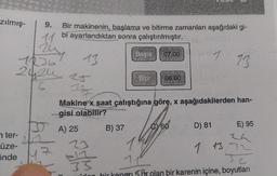 zılmış-
9.
11
rest
1236
13
2424 25
6 117
nter-
üze-
5nde
559
Bir makinenin, başlama ve bitirme zamanları aşağıdaki gi-
bi ayarlandıktan sonra çalıştırılmıştır.
13
SA) 25
Makine x saat çalıştığına göre, x aşağıdakilerden han-
gisi olabilir?
23
We
B) 37
33
Basla
07.00
06.00
C 60
D) 81
E) 95
1 13,72
T
11
5 br olan bir karenin içine, boyutları