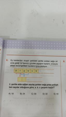 90
6. Eş karelerden oluşan şekildeki şeritte soldan sağa art
arda gelen üç karenin içindeki sayıların toplamı, sırasıyla
alttaki ikinci şeritteki karelerin içine yazılıyor.
2 1 a b C 5
2. şeritte elde edilen sayılar soldan sağa artan ardışık
tam sayılar olduğuna göre, a.b.c çarpımı kaçtır?
A) 18 B) 24
C) 30 D) 32
E) 40
8.